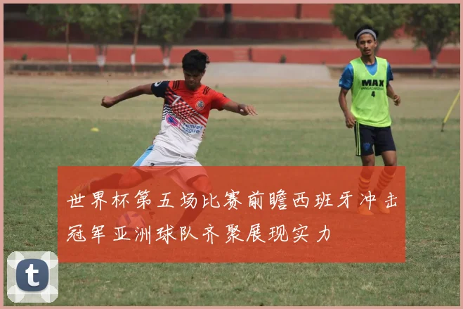 世界杯第五场比赛前瞻西班牙冲击冠军亚洲球队齐聚展现实力