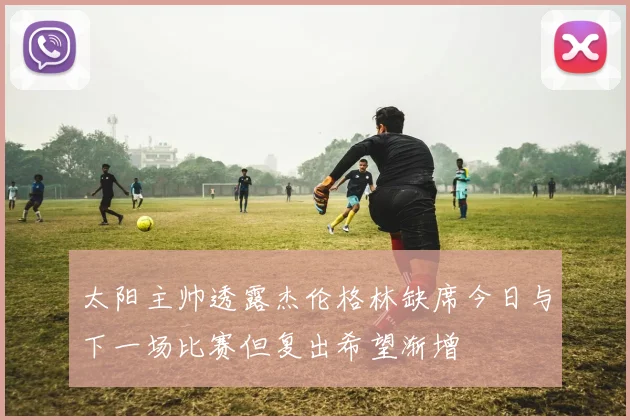 太阳主帅透露杰伦格林缺席今日与下一场比赛但复出希望渐增