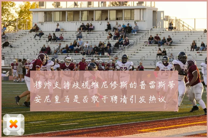 穆帅支持歧视维尼修斯的普雷斯蒂安尼皇马是否敢于聘请引发热议