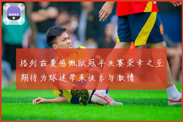 格列兹曼感慨欧冠半决赛荣幸之至期待为球迷带来快乐与激情