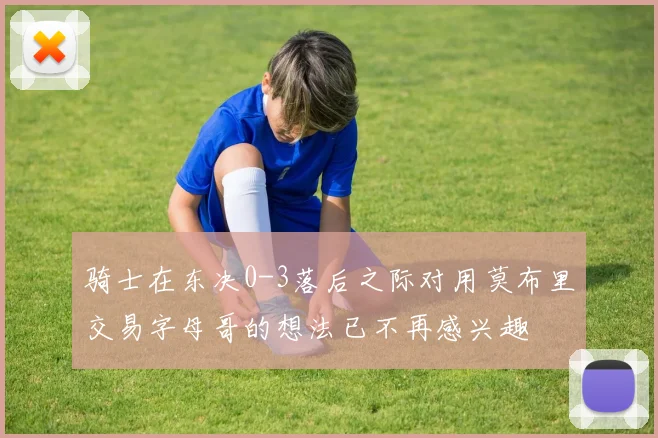 骑士在东决0-3落后之际对用莫布里交易字母哥的想法已不再感兴趣