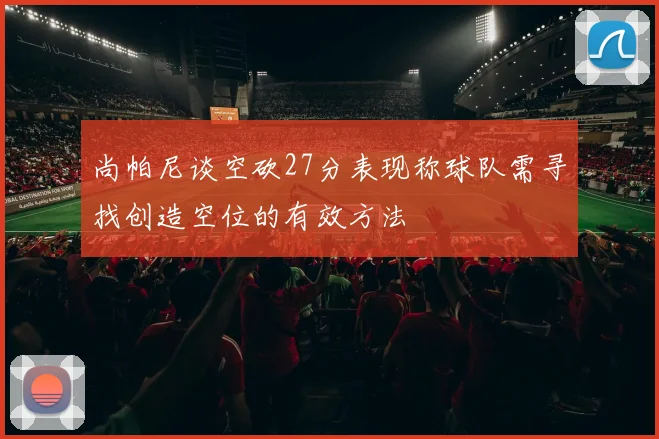 尚帕尼谈空砍27分表现称球队需寻找创造空位的有效方法