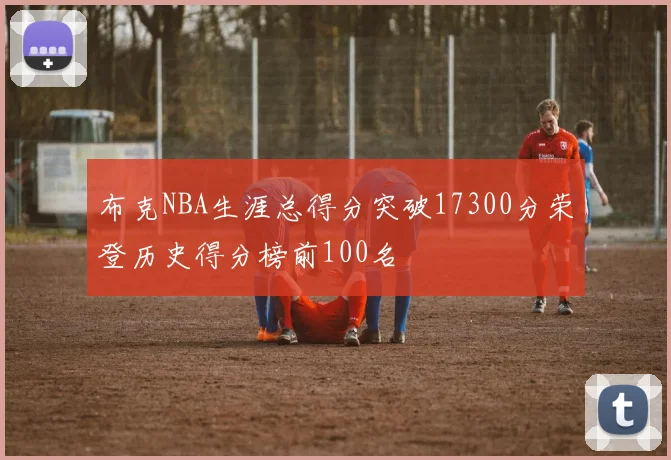 布克NBA生涯总得分突破17300分荣登历史得分榜前100名