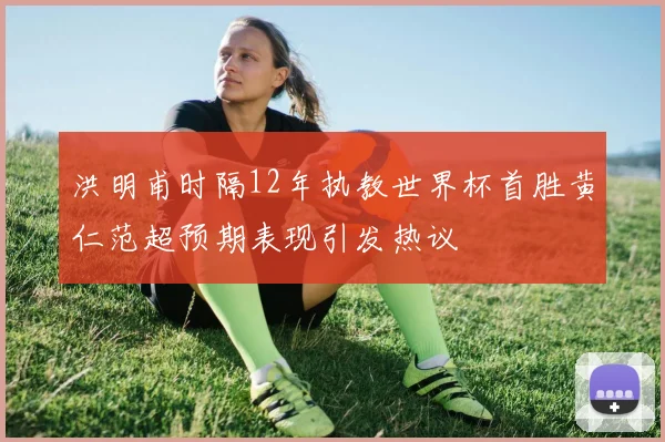 洪明甫时隔12年执教世界杯首胜黄仁范超预期表现引发热议