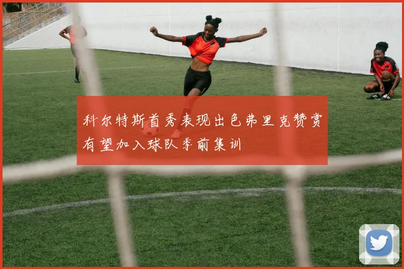 科尔特斯首秀表现出色弗里克赞赏有望加入球队季前集训