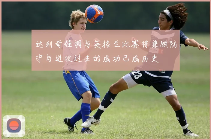 达利奇强调与英格兰比赛将兼顾防守与进攻过去的成功已成历史