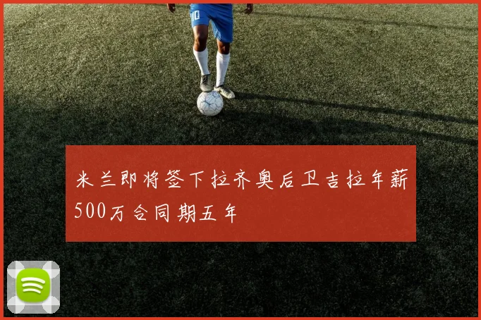 米兰即将签下拉齐奥后卫吉拉年薪500万合同期五年