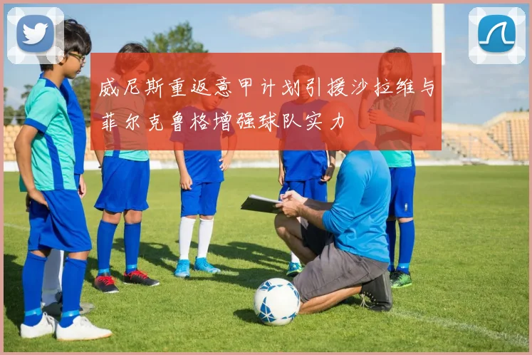威尼斯重返意甲计划引援沙拉维与菲尔克鲁格增强球队实力