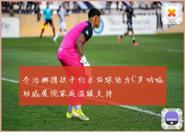 乔治娜携孩子们亲临球场为C罗呐喊助威展现家庭温暖支持