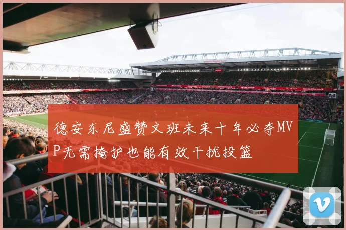 德安东尼盛赞文班未来十年必夺MVP无需掩护也能有效干扰投篮