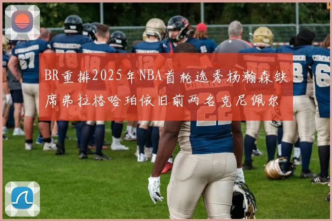 BR重排2025年NBA首轮选秀杨瀚森缺席弗拉格哈珀依旧前两名克尼佩尔锁定探花位