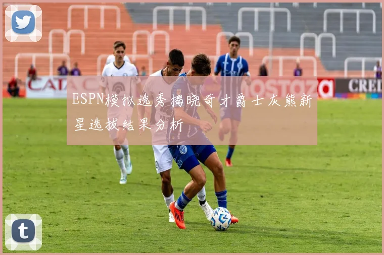ESPN模拟选秀揭晓奇才爵士灰熊新星选拔结果分析