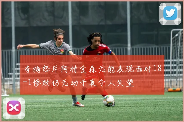 夸梅怒斥阿特金森无能表现面对18-1惨败仍无动于衷令人失望