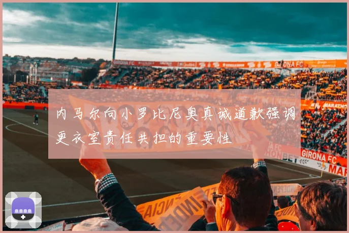 内马尔向小罗比尼奥真诚道歉强调更衣室责任共担的重要性