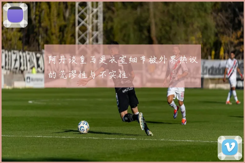 阿丹谈皇马更衣室细节被外界热议的荒谬性与不实性