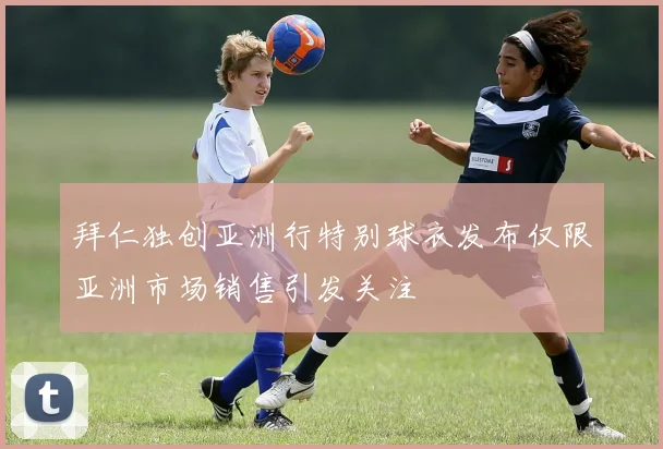 拜仁独创亚洲行特别球衣发布仅限亚洲市场销售引发关注