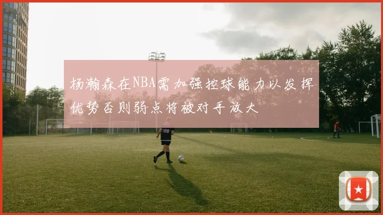 杨瀚森在NBA需加强控球能力以发挥优势否则弱点将被对手放大